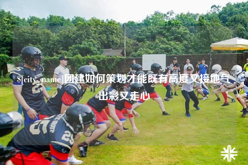 赣州团建如何策划才能既有高度又接地气出彩又走心