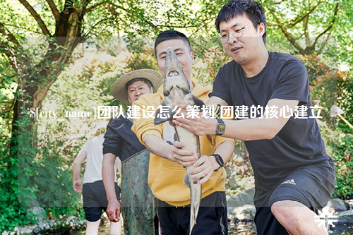 赣州团队建设怎么策划 团建的核心建立